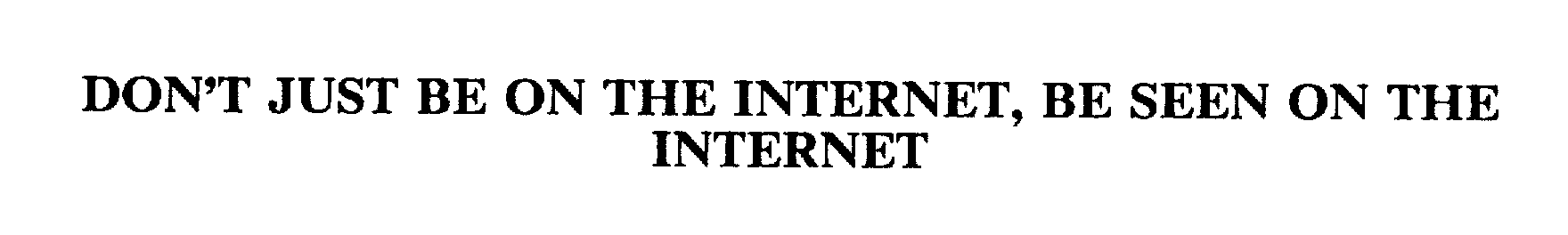  DON'T JUST BE ON THE INTERNET, BE SEEN ON THE INTERNET