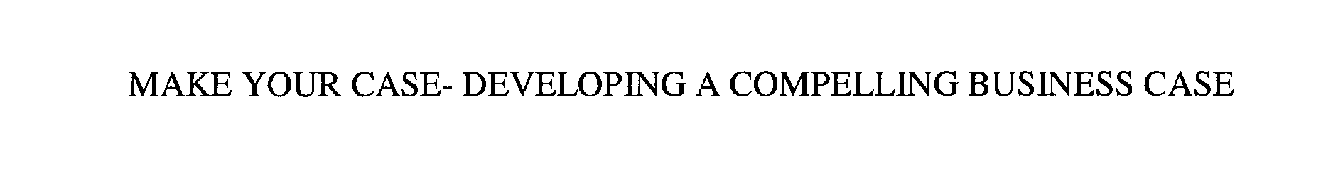  MAKE YOUR CASE- DEVELOPING A COMPELLING BUSINESS CASE