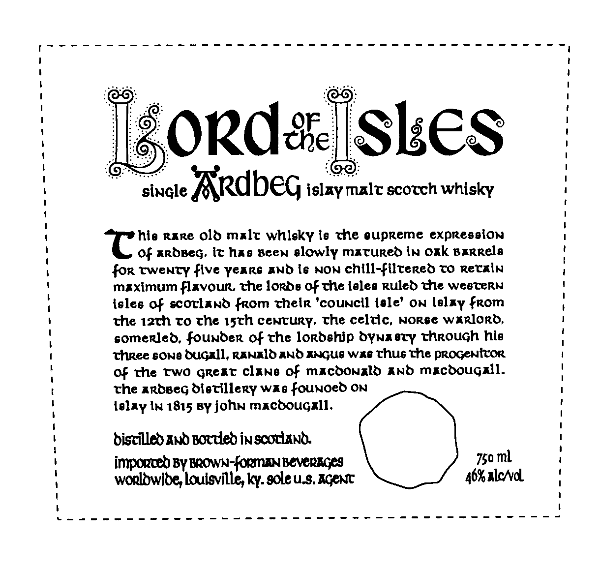 Trademark Logo LORD OF THE ISLES SINGLE ARDBEG ISLAY MALT SCOTCH WHISKY THIS RARE OLD MALT WHISKY IS THE SUPREME EXPRESSION OF ARDBEG, IT HAS BEEN SLOWLY MATURED IN OAK BARRELS FOR TWENTY FIVE YEARS AND IS NON CHILL-FILTERED TO RETAIN MAXIMUM FLAVOUR, THE LORDS OF THE ISLES RULED THE WESTERN ISLES OF SCOTLAND FROM THEIR 'COUNCIL ISLE' ON ISLAY FROM THE 12TH TO THE 15TH CENTURY, THE CELTIC, NORSE WARLORD, SOMERLED, FOUNDER OF THE LORDSHIP DYNASTY THROUGH HIS THREE SONS DUGALL, RANALD AND ANGUS WAS THUS THE PROGENICOR OF THE TWO GREAT CLANS OF MACDONALD AND MACDOUGALL. THE ARDBEG DISTILLERY WAS FOUNOED ON ISLAY IN 1815 BY JOHN MACDOUGALL. DISTILLED AND BOTTLED IN SCOTLAND. IMPORTED BY BROWN-FORMAN BEVERAGES WORLDWIDE, LOUISVILLE, KY. SOLE U.S. AGENT 750 ML 46% ALC/VOL