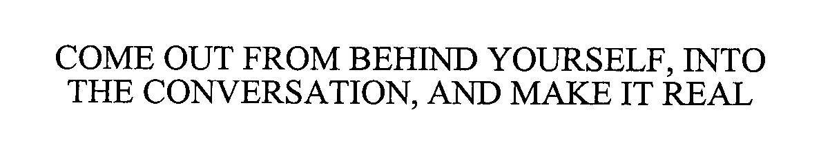  COME OUT FROM BEHIND YOURSELF, INTO THE CONVERSATION, AND MAKE IT REAL