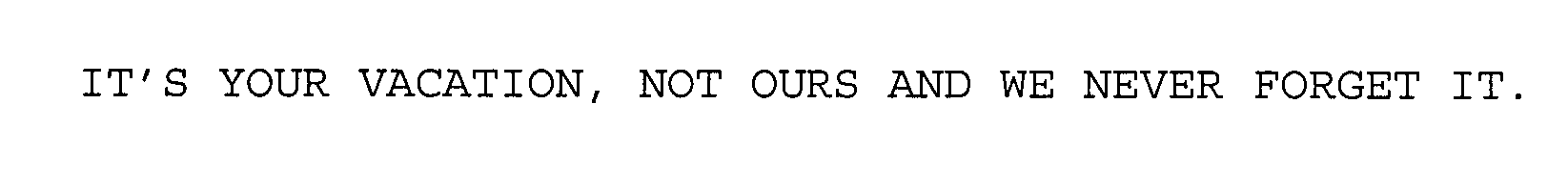  IT'S YOUR VACATION, NOT OURS AND WE NEVER FORGET IT.