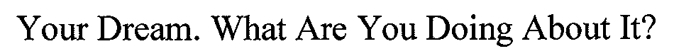  YOUR DREAM. WHAT ARE YOU DOING ABOUT IT?