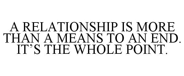  A RELATIONSHIP IS MORE THAN A MEANS TO AN END. IT'S THE WHOLE POINT.