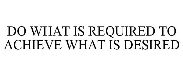  DO WHAT IS REQUIRED TO ACHIEVE WHAT IS DESIRED