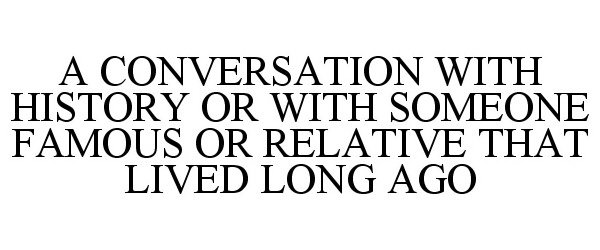  A CONVERSATION WITH HISTORY OR WITH SOMEONE FAMOUS OR RELATIVE THAT LIVED LONG AGO