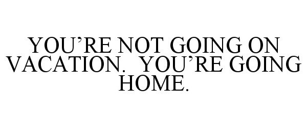  YOU'RE NOT GOING ON VACATION. YOU'RE GOING HOME.