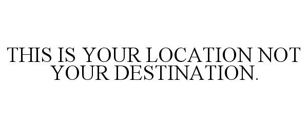  THIS IS YOUR LOCATION NOT YOUR DESTINATION.