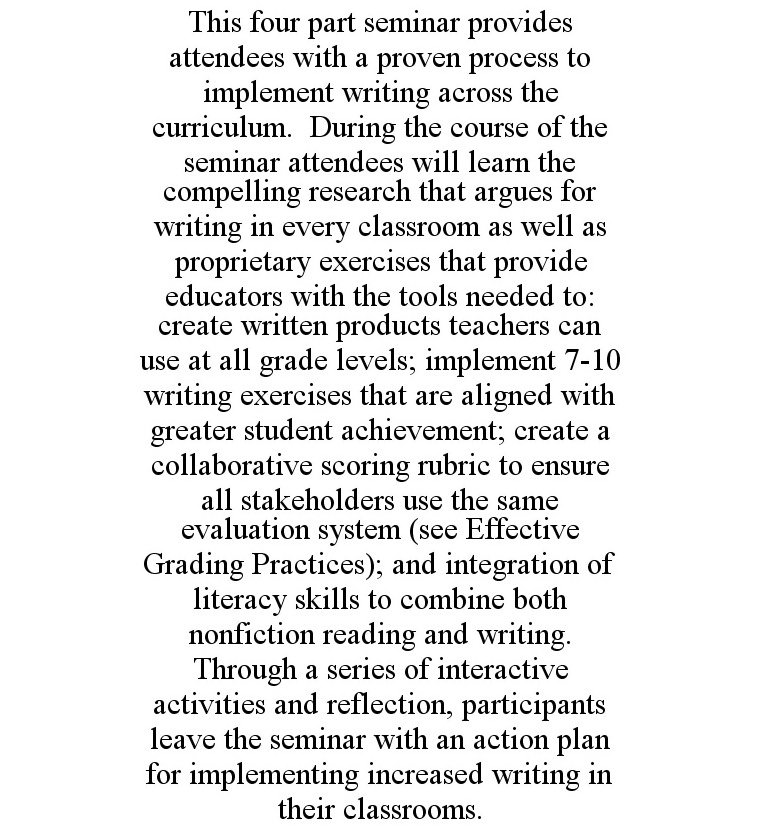  THIS FOUR PART SEMINAR PROVIDES ATTENDEES WITH A PROVEN PROCESS TO IMPLEMENT WRITING ACROSS THE CURRICULUM. DURING THE COURSE OF THE SEMINAR ATTENDEES WILL LEARN THE COMPELLING RESEARCH THAT ARGUES FOR WRITING IN EVERY CLASSROOM AS WELL AS PROPRIETARY EXER