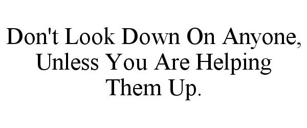  DON'T LOOK DOWN ON ANYONE, UNLESS YOU ARE HELPING THEM UP.