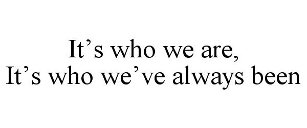  IT'S WHO WE ARE, IT'S WHO WE'VE ALWAYS BEEN