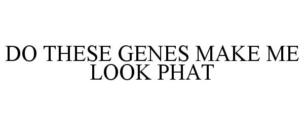  DO THESE GENES MAKE ME LOOK PHAT