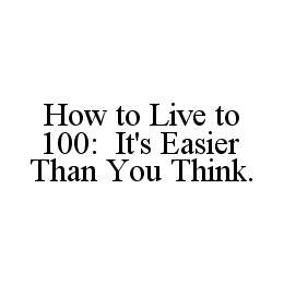 Trademark Logo HOW TO LIVE TO 100: IT'S EASIER THAN YOU THINK.