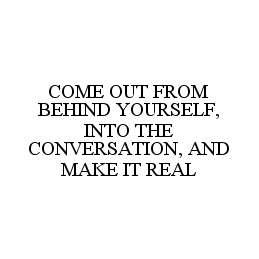  COME OUT FROM BEHIND YOURSELF, INTO THE CONVERSATION, AND MAKE IT REAL