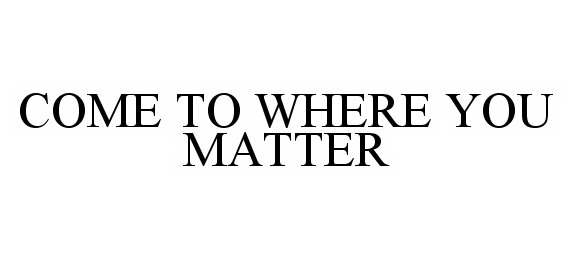  COME TO WHERE YOU MATTER