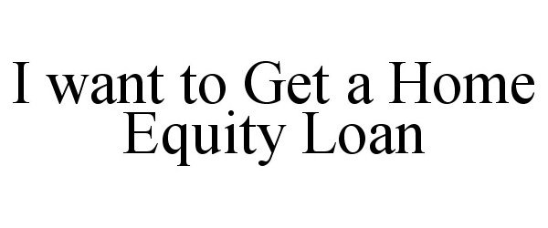  I WANT TO GET A HOME EQUITY LOAN