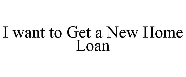  I WANT TO GET A NEW HOME LOAN