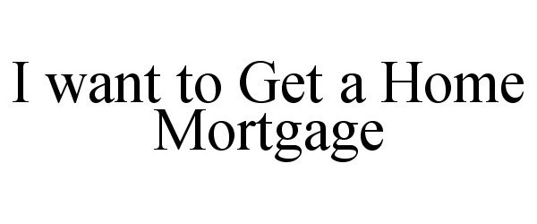  I WANT TO GET A HOME MORTGAGE