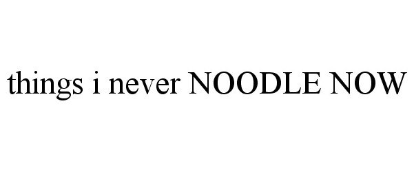  THINGS I NEVER NOODLE NOW