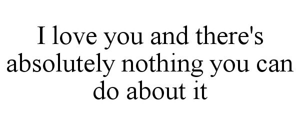  I LOVE YOU AND THERE'S ABSOLUTELY NOTHING YOU CAN DO ABOUT IT