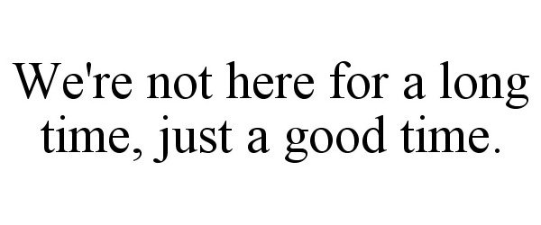  WE'RE NOT HERE FOR A LONG TIME, JUST A GOOD TIME.