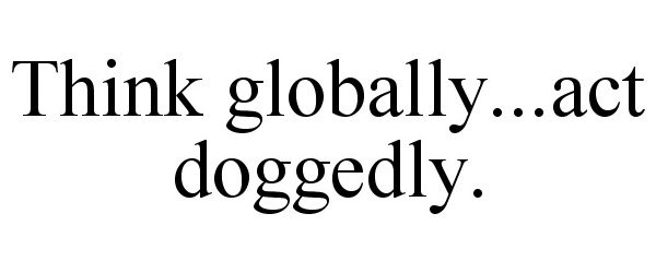  THINK GLOBALLY...ACT DOGGEDLY.