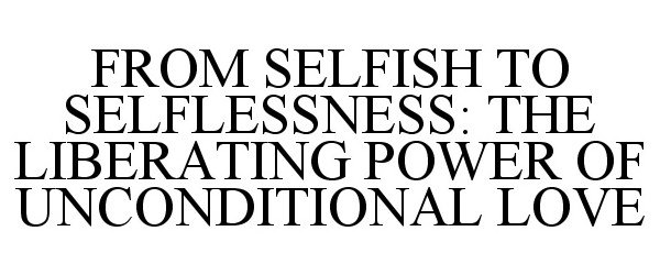 Trademark Logo FROM SELFISH TO SELFLESSNESS: THE LIBERATING POWER OF UNCONDITIONAL LOVE