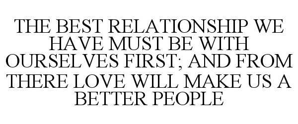  THE BEST RELATIONSHIP WE HAVE MUST BE WITH OURSELVES FIRST; AND FROM THERE LOVE WILL MAKE US A BETTER PEOPLE