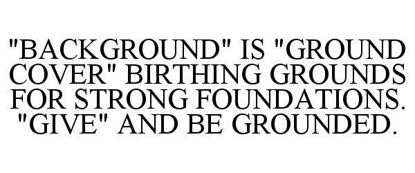  "BACKGROUND" IS "GROUND COVER" BIRTHING GROUNDS FOR STRONG FOUNDATIONS. "GIVE" AND BE GROUNDED.