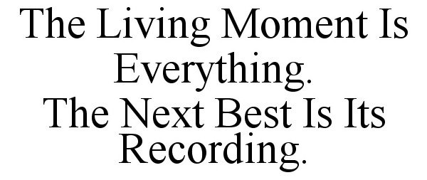  THE LIVING MOMENT IS EVERYTHING. THE NEXT BEST IS ITS RECORDING.