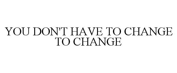  YOU DON'T HAVE TO CHANGE TO CHANGE