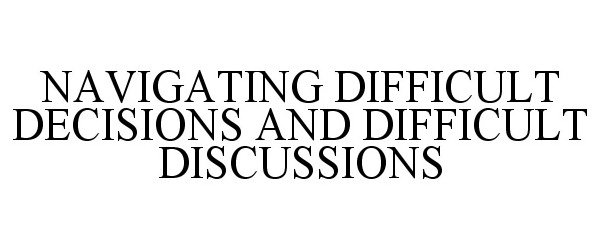  NAVIGATING DIFFICULT DECISIONS AND DIFFICULT DISCUSSIONS