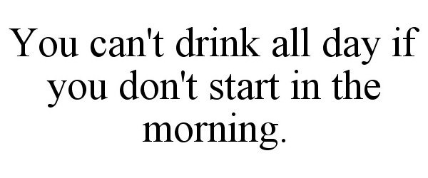  YOU CAN'T DRINK ALL DAY IF YOU DON'T START IN THE MORNING.