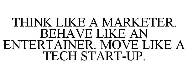  THINK LIKE A MARKETER. BEHAVE LIKE AN ENTERTAINER. MOVE LIKE A TECH START-UP.