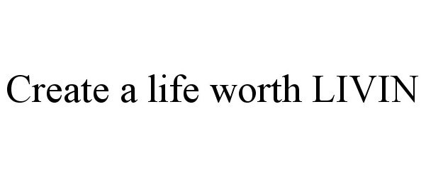  CREATE A LIFE WORTH LIVIN