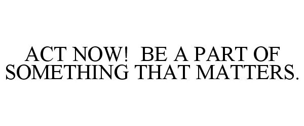 Trademark Logo ACT NOW! BE A PART OF SOMETHING THAT MATTERS.