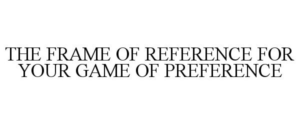 THE FRAME OF REFERENCE FOR YOUR GAME OF PREFERENCE