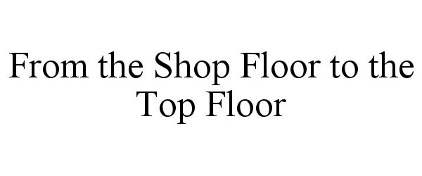 Trademark Logo FROM THE SHOP FLOOR TO THE TOP FLOOR