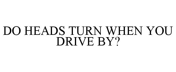  DO HEADS TURN WHEN YOU DRIVE BY?