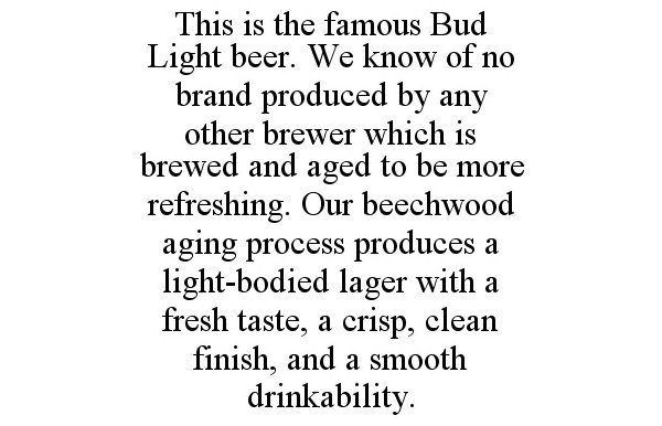 Trademark Logo THIS IS THE FAMOUS BUD LIGHT BEER. WE KNOW OF NO BRAND PRODUCED BY ANY OTHER BREWER WHICH IS BREWED AND AGED TO BE MORE REFRESHING. OUR BEECHWOOD AGING PROCESS PRODUCES A LIGHT-BODIED LAGER WITH A FRESH TASTE, A CRISP, CLEAN FINISH, AND A SMOOTH DRINKABILITY.