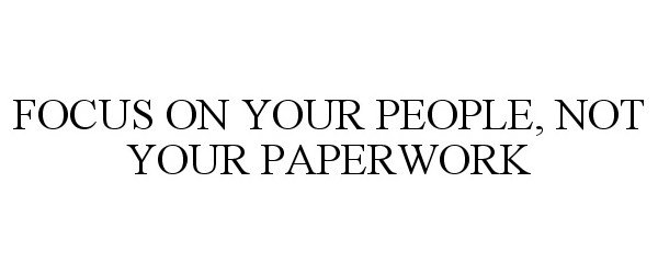  FOCUS ON YOUR PEOPLE, NOT YOUR PAPERWORK