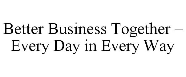  BETTER BUSINESS TOGETHER - EVERY DAY IN EVERY WAY