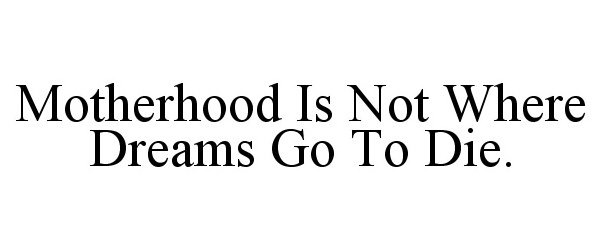  MOTHERHOOD IS NOT WHERE DREAMS GO TO DIE.