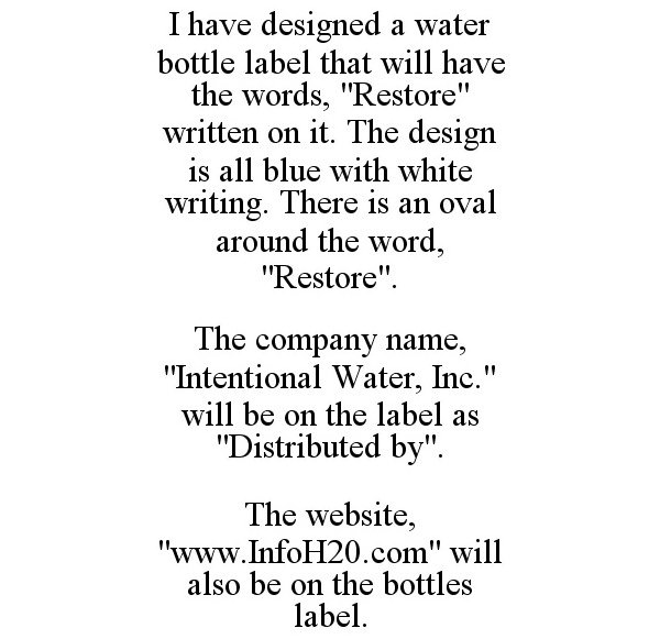  I HAVE DESIGNED A WATER BOTTLE LABEL THAT WILL HAVE THE WORDS, "RESTORE" WRITTEN ON IT. THE DESIGN IS ALL BLUE WITH WHITE WRITIN