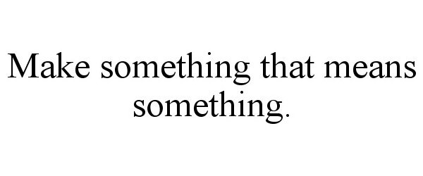  MAKE SOMETHING THAT MEANS SOMETHING.