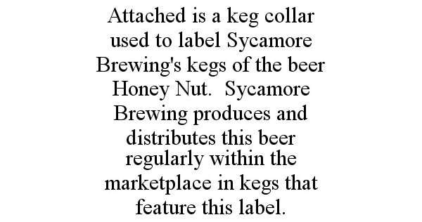  ATTACHED IS A KEG COLLAR USED TO LABEL SYCAMORE BREWING'S KEGS OF THE BEER HONEY NUT. SYCAMORE BREWING PRODUCES AND DISTRIBUTES 