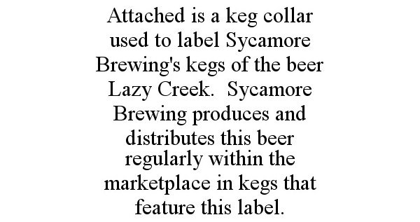  ATTACHED IS A KEG COLLAR USED TO LABEL SYCAMORE BREWING'S KEGS OF THE BEER LAZY CREEK. SYCAMORE BREWING PRODUCES AND DISTRIBUTES THIS BEER REGULARLY WITHIN THE MARKETPLACE IN KEGS THAT FEATURE THIS LABEL.