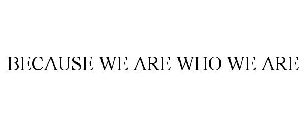  BECAUSE WE ARE WHO WE ARE