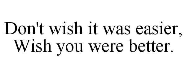  DON'T WISH IT WAS EASIER, WISH YOU WERE BETTER.