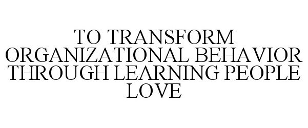  TO TRANSFORM ORGANIZATIONAL BEHAVIOR THROUGH LEARNING PEOPLE LOVE