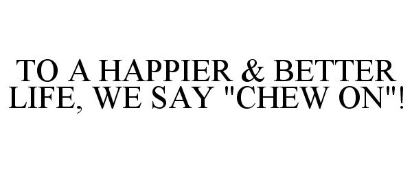  TO A HAPPIER &amp; BETTER LIFE, WE SAY "CHEW ON"!